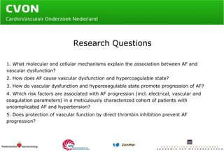 Research Questions 1. What molecular and cellular mechanisms explain the association between AF and vascular dysfunction? 2. How does AF cause vascular dysfunction and hypercoagulable state? 3. How do vascular dysfunction and hypercoagulable state promote progression of AF? 4. Which risk factors are associated with AF progression (incl. electrical, vascular and coagulation parameters) in a meticulously characterized cohort of patients with uncomplicated AF and hypertension?  5. Does protection of vascular function by direct thrombin inhibition prevent AF progression? 
