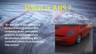 What is ABS ?
• “An anti-lock brake system is a
feedback control system that
modulates brake pressure in
response to measured wheel
deceleration, preventing the
controlled wheels from becoming
fully locked.”
 