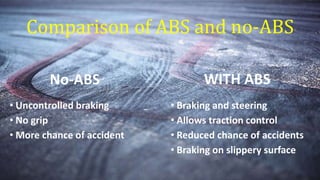 Comparison of ABS and no-ABS
• Uncontrolled braking
• No grip
• More chance of accident
• Braking and steering
• Allows traction control
• Reduced chance of accidents
• Braking on slippery surface
No-ABS WITH ABS
 
