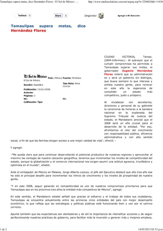 Twittear 0 Imprimir Agregar a Mi Selección
Tamaulipas supera metas, dice
Hernández Flores
El Sol de México
País: /México Fuente: Periódico
Sección: República
Tipo Nota: Nota
Común
Publicación: 15/01/2008
Autores:
Páginas: 2
NC: FC:
Calificación: Tipo:
CIUDAD VICTORIA, Tamps.
(OEM-Informex).- Al subrayar que el
cumplir compromisos ha permitido a
Tamaulipas superar sus metas, el
gobernador Eugenio Hernández
Flores reiteró que su administración
es y será un gobierno sin distingos,
que busca siempre lo que interesa y
anhela nuestra gente, para renovar
en este año la esperanza de
consolidar un estado más
competitivo, justo y próspero.
Al encabezar con secretarios,
directores y personal de su gabinete
la ceremonia de honores a la bandera
nacional en la explanada del
Supremo Tribunal de Justicia del
estado, el Mandatario precisó que el
2008 será un año crucial para el
desarrollo de la entidad. "Por eso,
afrontamos el reto del crecimiento
con responsabilidad pública, eficiencia
administrativa y con alto sentido
social, a fin de que las familias tengan acceso a una mejor calidad de vida", ofreció. -
Y agregó:
-"Me queda claro que para continuar desarrollando el potencial productivo de nuestras regiones y aprovechar al
máximo las ventajas de nuestra ubicación geográfica, tenemos que incrementar los niveles de competitividad del
estado, porque la globalización y el comercio internacional nos exigen asumir una actitud agresiva, triunfadora y
optimista en el mundo", añadió.
Ante el embajador de México en Malasia, Jorge Alberto Lozoya, el jefe del Ejecutivo destacó que año tras año ese
ha sido el principal desafío para incrementar los ritmos de crecimiento y los niveles de prosperidad de nuestra
gente.
"Y en este 2008, seguir ganando en competitividad es uno de nuestros compromisos prioritarios para que
Tamaulipas sea en los próximos tres años la entidad más competitiva de México", agregó.
En este sentido, el Mandatario estatal señaló que gracias al esfuerzo y el trabajo de todos sus ciudadanos,
Tamaulipas se encuentra actualmente entre las primeras cinco entidades del país con mejor desempeño
económico, lo que refleja que las estrategias y políticas públicas está funcionando bien y van por el camino
correcto.
Apuntó también que las expectativas son alentadoras y de ahí la importancia de intensificar acciones y de seguir
perfeccionando nuestras prácticas de gobierno, para facilitar más la inversión y generar más y mejores empleos,
Share 0
Tamaulipas supera metas, dice Hernández Flores : El Sol de México : ... http://www.mediasolutions.com.mx/ncpop.asp?n=2284024&t=11436
1 de 2 14/05/2013 05:33 p.m.
 