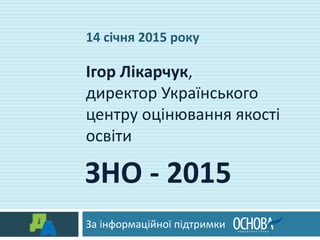 ЗНО - 2015
За інформаційної підтримки
Ігор Лікарчук,
директор Українського
центру оцінювання якості
освіти
14 січня 2015 року
 