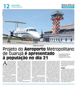 audiência pública
Projeto do Aeroporto Metropolitano
de Guarujá é apresentado
à população no dia 21
A Audiência Pública
será realizada no
auditório da Unaerp
A
Prefeitura de Guarujá
fará a apresentação do
projeto do Aeroporto
Civil Metropolitano, a
ser instalado nas dependências da
Base Aérea de Santos, localizada
em Vicente de Carvalho, duran-
te audiência pública. O evento
está marcado para o próximo dia
21, às 18 horas, no auditório da
Universidade de Ribeirão Preto
(Unaerp), que fica na Avenida
Dom Pedro I, 3.300.
A ação será coordenada pela
Secretaria Municipal de Desen-
volvimento Econômico e Por-
tuário, que exibirá a outorga da
concessão do serviço público de
construção, operação, exploração
comercial e manutenção do equi-
pamento, delegado pela União
ao Município. O regulamento da
audiência será publicado no site
www.guaruja.sp.gov.br, no dia 18.
A audiência pública é uma das
etapas para que a obra seja via-
bilizada e precede a abertura de
licitação. A reunião, transparente
e de ampla discussão, vislumbra
a comunicação entres os vários
setores da sociedade com as au-
toridades públicas e a população
em geral, sendo assim, uma for-
ma de participação popular que
torna o cidadão mais próximo
do processo de decisão sobre a
coisa pública.
Após a audiências pública, o
próximo passo da Prefeitura será
a obtenção da licença prévia (LP)
ambiental da Cetesb, prevista para
ocorrer ainda dentro deste semes-
tre. Trata-se da primeira etapa do
EIA-Rima (Estudo de Impacto
Ambiental e Relatório de Impacto
Ambiental). Ainda nesse período,
está previsto o início dos voos pro-
visórios. Para o segundo semestre
de 2016, a expectativa é que as
obras já estejam em andamento,
com previsão de término para o
fim de 2017.
A infraestrutura, excluindo
a pista de pouso e decolagem já
existente, ocupará uma área de
aproximadamente 260 mil me-
tros quadrados, composta por
terminal de passageiros, unidade
de combate a incêndio, posto de
abastecimento, pátio de aeronaves
e hangares. Dispondo ainda de
uma área reserva prevista para
expansão futura de igual dimen-
são. Está previsto também, para
uma segunda etapa, área reserva
de 60 mil metros quadrados. O
espaço será destinado para um
futuro acesso hidroviário e, com-
plementarmente existe uma área
de 700 mil metros quadrados des-
tinada a compensação ambiental.
O Aeroporto Civil Metropo-
litano de Guarujá terá estrutura
para receber aeronaves como a
Emb195, da Embraer, com capa-
cidade de 108 a 124 passageiros.
A pista, hoje com 1.390 metros (já
maior que a pista do Aeroporto
Santos Dumont, no Rio de Janei-
ro), será ampliada e passará a ter
1.600 metros.
DESTINOS
Quando iniciada a operação
provisória está previsto, partindo
de Guarujá, destinos rentáveis,
como Rio de Janeiro, Brasília,
Belo Horizonte, Navegantes, Vi-
tória e Campinas. São locais que
fazem com que os passageiros se
desloquem para qualquer outro
destino do País e do exterior. Ou-
tras localidades do interior de São
Paulo estão sendo analisadas e
serão também atendidas.
PedroRezende
SEXTA-FEIRA
15 de janeiro de 2016
12 GUARUJÁ
Diário Oficial
 