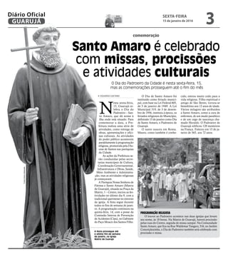 PROGRAMAÇÃO RELIGIOSA
O louvor ao Padroeiro acontece nas duas igrejas que levam
seu nome, às 18 horas. Na Matriz de Guarujá, haverá procissão
pelas ruas do Centro, seguida de missa campal. Na Comunidade
Santo Amaro, que fica na Rua Waldemar Tangary, 316, no Jardim
Conceiçãozinha, o Dia do Padroeiro também será celebrado com
procissão e missa.
FotosPedroRezende
SEXTA-FEIRA
15 de janeiro de 2016
3GUARUJÁ
Diário Oficial
comemoração
Santo Amaro é celebrado
com missas, procissões
e atividades culturais
O Dia do Padroeiro da Cidade é nesta sexta-feira, 15,
mas as comemorações prosseguem até o fim do mês
A festa prossegue até
o último fim de semana
de janeiro, na Igreja
Matriz de Guarujá
N
esta sexta-feira,
15, Guarujá ce-
lebra o Dia do
Padroeiro – San-
to Amaro, que dá nome à
ilha onde está situado. Para
comemorar a data, a Pre-
feitura realiza uma série de
atividades, como entrega de
obras, apresentações e ofici-
nas culturais. As atividades
do poder público acontecem
paralelamente à programação
religiosa, promovida pela Dio-
cese de Santos nas paróquias
da Cidade.
As ações da Prefeitura se-
rão conduzidas pelas secre-
tarias municipais de Cultura,
Coordenação Governamental,
Infraestrutura e Obras, Saúde,
Meio Ambiente e Administra-
ção, mas as atividades religiosas
já começaram.
A Paróquia Nossa Senhora de
Fátima e Santo Amaro (Matriz
de Guarujá), situada na Praça da
Matriz, 1 – Centro, iniciou as fes-
tividades no último dia 9, com a
tradicional quermesse no entorno
da igreja. A festa segue durante
todos os fins de semana de janei-
ro. A programação continuou na
quinta-feira, 14, com a posse da
Comissão Interna de Prevenção
de Acidentes (Cipa), no Gabinete
do Paço Moacir dos Santos Filho.
O Dia de Santo Amaro foi
instituído como feriado munici-
pal, com base na Lei Federal 605,
de 5 de janeiro de 1949. A Lei
Municipal 319, de 3 de dezem-
bro de 1956, instituiu à época, os
feriados religiosos do Município,
definindo 15 de janeiro como Dia
de Santo Amaro, o Padroeiro de
Guarujá.
O santo nasceu em Roma.
Mauro, como também é conhe-
cido, entrou muito cedo para a
vida religiosa. Filho espiritual e
amigo de São Bento, tornou-se
beneditino aos 12 anos de idade.
Vários milagres são atribuídos
a Santo Amaro, como a cura de
enfermos, de um mudo paralítico
e de um cego de nascença cha-
mado Heraldo. O Padroeiro de
Guarujá edificou 120 mosteiros
na França. Faleceu em 15 de ja-
neiro de 565, aos 72 anos.
GUARUJÁ
Diário Oficial
EDUARDO CAETANO
DIA DE
santo
amaro
 