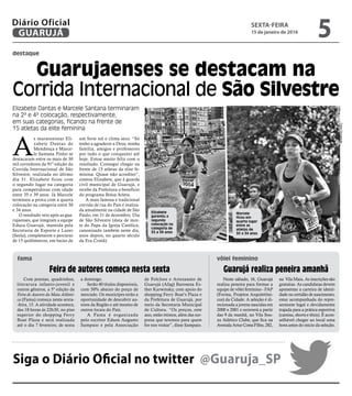Neste sábado, 16, Guarujá
realiza peneira para formar a
equipe de vôlei feminino - FAP
(Forma, Projetos Arquitetôni-
cos) da Cidade. A seleção é di-
recionada a jovens nascidas em
2000 e 2001 e ocorrerá a partir
das 9 da manhã, no Vila Sou-
za Atlético Clube, que fica na
Avenida Artur Costa Filho, 282,
na Vila Maia. As inscrições são
gratuitas. As candidatas devem
apresentar a carteira de identi-
dade ou certidão de nascimento,
estar acompanhada do repre-
sentante legal e devidamente
trajada para a prática esportiva
(camisa, shorts e tênis). É acon-
selhável chegar ao local uma
hora antes do início da seleção.
Feira de autores começa nesta sexta
destaque
Guarujaenses se destacam na
Corrida Internacional de São Silvestre
A
s maratonistas Eli-
zabete Dantas de
Mendonça e Marce-
le Santana Pinho se
destacaram entre os mais de 30
mil corredores da 91ª edição da
Corrida Internacional de São
Silvestre, realizada no último
dia 31. Elizabete ficou com
o segundo lugar na categoria
para competidoras com idade
entre 35 e 39 anos. Já Marcele
terminou a prova com a quarta
colocação na categoria entre 30
e 34 anos.
O resultado veio após as gua-
rujaenses, que integram a equipe
Educa Guarujá, mantida pela
Secretaria de Esporte e Lazer
(Seela), completarem o percurso
de 15 quilômetros, em baixo de
um forte sol e clima seco. “Só
tenho a agradecer a Deus, minha
família, amigos e professores
por tudo o que conqusitei até
hoje. Estou muito feliz com o
resultado. Consegui chegar na
frente de 15 atletas da elite fe-
minina. Quase não acreditei”,
contou Elizabete, que é guarda
civil municipal de Guarujá, e
recebe da Prefeitura o benefício
do programa Bolsa Atleta.
A mais famosa e tradicional
corrida de rua do País é realiza-
da anualmente na cidade de São
Paulo, em 31 de dezembro, Dia
de São Silvestre (data de mor-
te do Papa da Igreja Católica,
canonizado também neste dia,
anos depois, no quarto século
da Era Cristã).
Elizabete Dantas e Marcele Santana terminaram
na 2ª e 4ª colocação, respectivamente,
em suas categorias, ficando na frente de
15 atletas da elite feminina
FotosDivulgação
Com poesias, quadrinhos,
literarura infanto-juvenil e
outros gêneros, a 5ª edição da
Feira de Autores da Mata Atlânti-
ca (Fama) começa nesta sexta-
-feira, 15. A atividade acontece,
das 18 horas às 22h30, no piso
superior do shopping Ferry
Boat Plaza e será realizada
até o dia 7 fevereiro, de sexta
a domingo.
Serão 40 títulos disponiveis,
com 50% abaixo do preço de
mercado. Os munícipes terão a
oportunidade de descobrir au-
tores da Região e até mesmo de
outros locais do País.
A Fama é organizada
pelo escritor Edson Augusto
Sampaio e pela Associação
de Folclore e Artesanato de
Guarujá (Afag) Baronesa Es-
ther Karwinsky, com apoio do
shopping Ferry Boat’s Plaza e
da Prefeitura de Guarujá, por
meio da Secretaria Municipal
de Cultura. “Os preços, este
ano, estão ótimos, além das sur-
presa que teremos para quem
for nos visitar”, disse Sampaio.
Guarujá realiza peneira amanhã
fama vôlei feminino
Elizabete
garantiu a
segunda
colocação na
categoria de
35 a 39 anos
Marcele
ficou em
quarto lugar
entre as
atletas de
30 a 34 anos
Siga o Diário Oficial no twitter @Guaruja_SP
SEXTA-FEIRA
15 de janeiro de 2016
5GUARUJÁ
Diário Oficial
 