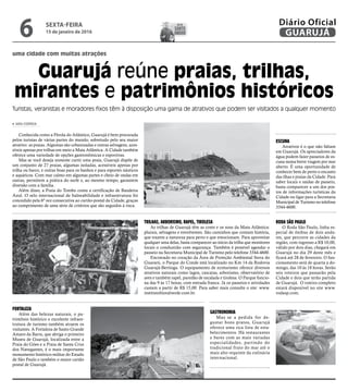 ESCUNA
Atrativos é o que não faltam
em Guarujá. Os apreciadores da
água podem fazer passeios de es-
cuna numa breve viagem por mar
aberto. É uma oportunidade de
conhecer bem de perto o encanto
das ilhas e praias da Cidade. Para
saber locais e saídas de passeio,
basta comparecer a um dos pos-
tos de informações turísticas da
Cidade ou ligar para a Secretaria
Municipal de Turismo no telefone
3344-4600.
RODA SÃO PAULO
O Roda São Paulo, linha es-
pecial de ônibus de dois anda-
res, que percorre as cidades da
região, com ingresso a R$ 10,00,
válido por dois dias, chegará em
Guarujá no dia 29 deste mês e
ficará até 28 de fevereiro. O fun-
cionamento será de quarta a do-
mingo, das 10 às 18 horas. Serão
seis roteiros que passarão pela
Cidade e dois que terão partida
de Guarujá. O roteiro completo
estará disponível no site www.
rodasp.com.
uma cidade com muitas atrações
Guarujá reúne praias, trilhas,
mirantes e patrimônios históricos
Turistas, veranistas e moradores fixos têm à disposição uma gama de atrativos que podem ser visitados a qualquer momento
Conhecida como a Pérola do Atlântico, Guarujá é bem procurada
pelos turistas de várias partes do mundo, sobretudo pelo seu maior
atrativo: as praias. Algumas são urbanizadas e outras selvagens, aces-
síveis apenas por trilhas em meio a Mata Atlântica. A Cidade também
oferece uma variedade de opções gastronômicas e esportivas.
Mas se você deseja somente curtir uma praia, Guarujá dispõe de
um conjunto de 27 praias, algumas isoladas, acessíveis apenas por
trilha ou barco, e outras boas para os banhos e para esportes náuticos
e aquáticos. Com mar calmo em algumas partes e cheio de ondas em
outras, permitem a prática do surfe e, ao mesmo tempo, garantem
diversão com a família.
Além disso, a Praia do Tombo conta a certificação de Bandeira
Azul. O selo internacional de balneabilidade e infraestrutura foi
concedido pela 6ª vez consecutiva ao cartão-postal da Cidade, graças
ao cumprimento de uma série de critérios que são seguidos à risca.
IARA CORREIA
FORTALEZA
Além das belezas naturais, o pa-
trimônio histórico e excelente infraes-
trutura de turismo também atraem os
visitantes. A Fortaleza de Santo Grande
Amaro da Barra, que abriga o primeiro
Museu de Guarujá, localizada entre a
Praia do Góes e a Praia de Santa Cruz
dos Navegantes, é o mais importante
monumento histórico-militar do Estado
de São Paulo e também o maior cartão
postal de Guarujá.
TRILHAS, ARBORISMO, RAPEL, TIROLESA
As trilhas de Guarujá têm as cores e os sons da Mata Atlântica:
plurais, selvagens e envolventes. São caminhos que contam história,
que trazem a natureza para perto e que emocionam. Para aproveitar
qualquer uma delas, basta comparecer ao início da trilha que monitores
locais o conduzirão com segurança. Também é possível agendar o
passeio na Secretaria Municipal de Turismo pelo telefone 3344-4600.
Encravado no coração da Área de Proteção Ambiental Serra do
Guararú, o Parque do Conde está localizado no Km 14 da Rodovia
Guarujá-Bertioga. O equipamento de ecoturismo oferece diversos
atrativos naturais como lagos, cascatas, arborismo, observatório de
aves e também rapel, paredão de escalada e tirolesa. O Parque funcio-
na das 9 às 17 horas, com entrada franca. Já os passeios e atividades
custam a partir de R$ 15,00. Para saber mais consulte o site: www.
institutolitoralverde.com.br.
GASTRONOMIA
Mas se a pedida for de-
gustar bons pratos, Guarujá
oferece uma rica lista de esta-
belecimentos. Há restaurantes
e bares com as mais variadas
especialidades, partindo do
tradicional fruto do mar até o
mais alto requinte da culinária
internacional.
SEXTA-FEIRA
15 de janeiro de 2016
6 GUARUJÁ
Diário OficialDIA DE
santo
amaro
 