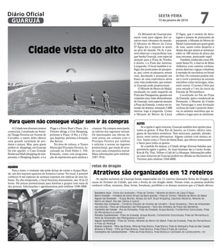 rotas do dragão
Cidade vista do alto
Bandeira Azul - Forte dos Andradas / Praia do Tombo / Mirante do Morro da Caixa D’Água
Barra Grande - Fortaleza de Santo Amaro da Barra grande / Praia do Tombo / Mirante do Morro do Maluf.
Águas da Enseada - Acqua Mundo, Museu do Surf, Russi Shopping, Esportes Náuticos, Mirante do
Morro do Maluf, Ilha das Cabras e outros
Paraíso das Compras - Comércio Popular de Vicente de carvalho / Russi Shopping / Feira de Artesanato
das Astúrias / Feira de Artesanato das Pitangueiras / Feira dos Artesãos da Praça das Bandeiras.
Caminho do Conde - Ilha da Pompeba, Praia da Enseada, Acqua Mundo, Condomínio Sorocotuba, Praia
do Pernambuco e outros
Paraíso Sustentável - Praia da Enseada, Acqua Mundo, Condomínio Sorocotuba, Praia do Pernambuco,
Feira de Artesanato das Pitangueiras e outros
Águas Iluminadas - Praia do Tombo, Mirante do Morro do Maluf, Praia da Enseada, Praia do Pernambuco
e Praia do Perequê
Ruínas Caiçaras - Trilha das Ruínas, Trilha da Praia Branca, Praia Branca, Praia do Perequê e Praia do Mar Casado
Branca e Preta - Trilha da Praia Branca, Praia Branca, Praia Preta e Praia de Camburi
Cachoeira do Camburizinho - Trilha da Praia Branca, Praia Branca e Cachoeira do Camburizinho. (IC)
Os Mirantes de Guarujá pos-
suem vista para alguns dos ce-
nários mais vibrantes do mundo.
O Mirante do Morro da Caixa
D`Água faz o viajante se sentir
no pico do mundo. De lá, é pos-
sível observar o maravilhoso mar
que banha Guarujá, com especial
atenção para a Praia do Tombo,
à direita, e a Praia das Astúrias,
à esquerda. O local também é re-
fúgio dos praticantes de parapen-
te, que, como os pássaros, amam
voar, decolando e pousando em
busca de uma experiência aérea
com vista exuberante, que somen-
te Guarujá pode proporcionar.
O Mirante do Morro do Maluf,
localizado no canto esquerdo da
Praia das Pitangueiras, garante aos
visitantes uma visão deslumbrante
de Guarujá, com especial atenção
à Praia da Enseada, a maior em ex-
tensão do destino, somando 5.600
metros, logo à esquerda. Como
o Mirante do Morro da Caixa
D’Água, que é cenário de deco-
lagens e pousos de praticantes de
parapente, o Mirante do Morro do
Maluf é procurado por quem gosta
de voar, assim como desperta o
desejo dos que amam se aventurar
sobre os 100 metros de altura das
suas encostas, praticando rapel.
Também conhecida como Mi-
rante Santa Fé, a reserva de Mata
Atlântica com costeira rochosa,
praias desertas e águas cristalinas
é exemplo de rara beleza no litoral
do País. Os visitantes podem rela-
xar e curtir a presença de animais
marinhos como tartarugas, raias,
entre outros. O acesso é feito por
uma estrada a 1 km do início da
Estrada de Pernambuco.
Localizado no fim da Praia
da Enseada, após o residencial da
Península, o Mirante do Costão
das Tartarugas é uma formação
rochosa de onde é possível obser-
var os animais marinhos que es-
colhem o lugar para se alimentar.
Para quem não consegue viajar sem ir às compras
Atrativos são organizados em 12 roteiros
A Cidade tem diversos centros
comerciais. Localizado na Aveni-
da Thiago Ferreira em Vicente de
Carvalho, o maior deles oferece
uma grande variedade de pro-
dutos e preços. Mas, para quem
prefere os shoppings, em Guarujá
há três opções: o Casa Grande
Boulevard Mall (shopping de tem-
porada), o Shopping Jequiti, o La
AQUÁRIO
Para o lazer, o visitante não pode deixar de visitar o Acqua Mun-
do, um dos maiores aquários da América Latina. No local, é possível
conhecer 8 mil espécies de animais expostos em réplicas de seus ha-
bitats. Na alta temporada, o local funciona diariamente, das 10 às 22
horas. Há preços promocionais para famílias e grupos com mais de
dez pessoas. Informações e agendamentos pelo telefone 3398-3000.
AGITOS
Se a opção é agito noturno, Guarujá também tem opções para
todos os gostos. A Rua Rio de Janeiro, no Centro, oferece uma
gama de barzinhos temáticos. Tem mexicano, japonês, alemão,
pizza, entre outras alternativas. Alguns contam com música ao
vivo. Assim como o Trevo do Santa Rosa, que oferece restaurantes
e bares para todos os gostos.
Se a pedida for dançar, a Cidade abriga diversas baladas que
prometem agitar a galera. As mais famosas são a Lucky Scope,
Kiss & Fly, Thai, Yellow e Café de La Musique. Informações sobre
as casas noturnas de Guarujá podem ser obtidas na Secretaria de
Turismo pelo telefone 3344-4600.
As opções turísticas de Guarujá foram organizadas em 12 roteiros chamados Rotas do Dragão, por
causa do formato da Cidade, que tem a forma de um dragão alado. Nessas rotas, as pessoas poderão
conhecer trilhas, mirantes, ilhas, fortes, fortalezas, pavilhões e os demais atrativos que a Cidade oferece.
Plage e o Ferry Boat’s Plaza. Já o
Distrito abriga o Cris Shopping,
próximo à Praça 14 Bis, e o Par-
que Itapema, próximo à Estação
das Barcas.
Na área de cultura, o Teatro
Municipal Procópio Ferreira, lo-
calizado na Dom Pedro I, 350,
Enseada, conta com programa-
ção de espetáculos para adultos e
crianças. Na compra antecipada,
os valores dos ingressos variam.
Os interessados nas ofertas de-
vem entrar em contato com o
Procópio Ferreira por telefone
e solicitar o acesso ao ingresso
promocional, que muda de acor-
do com cada companhia teatral.
Mais informações pelo telefone:
3387-7016.
SEXTA-FEIRA
15 de janeiro de 2016
7GUARUJÁ
Diário Oficial DIA DE
santo
amaro
 