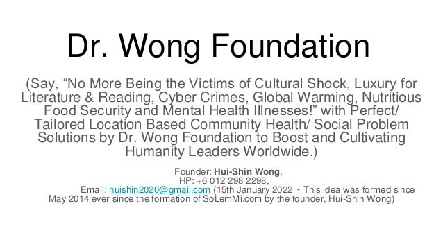 Dr. Wong Foundation
(Say, “No More Being the Victims of Cultural Shock, Luxury for
Literature & Reading, Cyber Crimes, Global Warming, Nutritious
Food Security and Mental Health Illnesses!” with Perfect/
Tailored Location Based Community Health/ Social Problem
Solutions by Dr. Wong Foundation to Boost and Cultivating
Humanity Leaders Worldwide.)
Founder: Hui-Shin Wong,
HP: +6 012 298 2298,
Email: huishin2020@gmail.com (15th January 2022 ~ This idea was formed since
May 2014 ever since the formation of SoLemMi.com by the founder, Hui-Shin Wong)
 