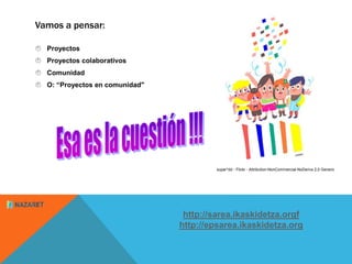Vamos a pensar:
 Proyectos
 Proyectos colaborativos
 Comunidad
 O: “Proyectos en comunidad"
http://sarea.ikaskidetza.o...