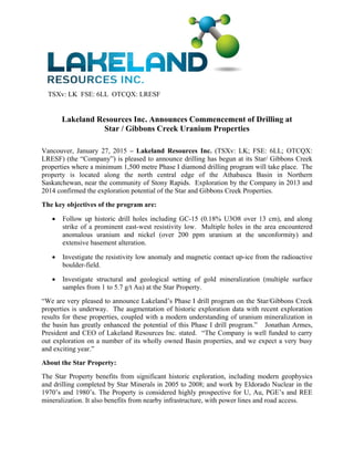 TSXv: LK FSE: 6LL OTCQX: LRESF
Lakeland Resources Inc. Announces Commencement of Drilling at
Star / Gibbons Creek Uranium Properties
 
Vancouver, January 27, 2015 – Lakeland Resources Inc. (TSXv: LK; FSE: 6LL; OTCQX:
LRESF) (the “Company”) is pleased to announce drilling has begun at its Star/ Gibbons Creek
properties where a minimum 1,500 metre Phase I diamond drilling program will take place. The
property is located along the north central edge of the Athabasca Basin in Northern
Saskatchewan, near the community of Stony Rapids. Exploration by the Company in 2013 and
2014 confirmed the exploration potential of the Star and Gibbons Creek Properties.
The key objectives of the program are:
 Follow up historic drill holes including GC-15 (0.18% U3O8 over 13 cm), and along
strike of a prominent east-west resistivity low. Multiple holes in the area encountered
anomalous uranium and nickel (over 200 ppm uranium at the unconformity) and
extensive basement alteration.
 Investigate the resistivity low anomaly and magnetic contact up-ice from the radioactive
boulder-field.
 Investigate structural and geological setting of gold mineralization (multiple surface
samples from 1 to 5.7 g/t Au) at the Star Property.
“We are very pleased to announce Lakeland’s Phase I drill program on the Star/Gibbons Creek
properties is underway. The augmentation of historic exploration data with recent exploration
results for these properties, coupled with a modern understanding of uranium mineralization in
the basin has greatly enhanced the potential of this Phase I drill program.” Jonathan Armes,
President and CEO of Lakeland Resources Inc. stated. “The Company is well funded to carry
out exploration on a number of its wholly owned Basin properties, and we expect a very busy
and exciting year.”
About the Star Property:
The Star Property benefits from significant historic exploration, including modern geophysics
and drilling completed by Star Minerals in 2005 to 2008; and work by Eldorado Nuclear in the
1970’s and 1980’s. The Property is considered highly prospective for U, Au, PGE’s and REE
mineralization. It also benefits from nearby infrastructure, with power lines and road access.
 