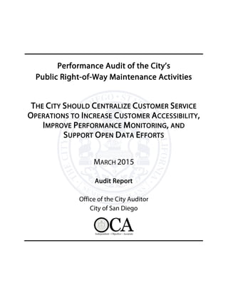 Performance Audit of the City’s
Public Right-of-Way Maintenance Activities
THE CITY SHOULD CENTRALIZE CUSTOMER SERVICE
OPERATIONS TO INCREASE CUSTOMER ACCESSIBILITY,
IMPROVE PERFORMANCE MONITORING, AND
SUPPORT OPEN DATA EFFORTS
MARCH 2015
Audit Report
Office of the City Auditor
City of San Diego
 