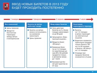 ВВОД НОВЫХ БИЛЕТОВ В 2013 ГОДУ
       БУДЕТ ПРОХОДИТЬ ПОСТЕПЕННО


      1 января          1 февраля                 2 апреля                  1 июля


Без изменений      Билеты на метро         Ввод новых билетов        Окончание
                   работают везде                                    переходного периода
   Цены прежние                              Срок действия
  Вводится          Билеты на метро         билетов на 5 и более     Билеты
   бесплатная         можно использовать      поездок увеличивает-      на 1–2 поездки
   пересадка          на наземном             ся до 90 дней             в метро переходят
   между метро        транспорте                                        на электронный
                                             Запускается «Элек-        кошелек
   и монорельсом     Цены прежние            тронный кошелек»
                                                                       Водители наземного
                                             Вводится билет            транспорта продают
                                              «90 минут»                только билеты ТАТ
                                             Бумажные биле-            на 4 и 40 поездок
                                              ты на 1–2 поездки         и билеты «90 минут»
                                              по округленным це-        на 1–2 поездки
                                              нам (30 и 60 рублей)     Очереди при
                                              продаются только          продаже билетов
                                              в автоматах метро         снижаются в 3 раза
                                              до 1 июля
                                             Безлимитный би-
                                              лет для туристов на
                                              24 часа


                                                                                              15
 