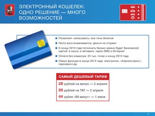 ЭЛЕКТРОННЫЙ КОШЕЛЕК:
ОДНО РЕШЕНИЕ — МНОГО
ВОЗМОЖНОСТЕЙ



             Позволяет «записывать» все типы билетов
             Легко восстанавливается, деньги не сгорают
             концу 2013 года пополнить баланс можно будет банковской
            К
            картой, в кассе, в автомате, через SMS и Интернет
            
            Оплата без комиссии: 25 тыс. точек к концу 2013 года
            
            Новые функции в конце 2013 года: электрички, «Аэроэкспресс»,
            парковка и др.




            САМЫЙ ДЕШЕВЫЙ ТАРИФ

           28   рублей на метро — 2 апреля

           26   рублей на ТАТ — 2 апреля

           44   рубля «90 минут» — 1 июня




                                                                           7
 