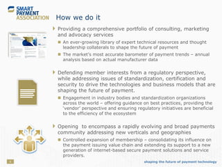 shaping the future of payment technology6
How we do it
 Providing a comprehensive portfolio of consulting, marketing
and advocacy services
 An ever-growing library of expert technical resources and thought
leadership collaterals to shape the future of payment
 The market’s most accurate barometer of payment trends – annual
analysis based on actual manufacturer data
 Defending member interests from a regulatory perspective,
while addressing issues of standardization, certification and
security to drive the technologies and business models that are
shaping the future of payment.
 Engagement in industry bodies and standardization organizations
across the world – offering guidance on best practices, providing the
‘vendor’ perspective and ensuring regulatory initiatives are beneficial
to the efficiency of the ecosystem
 Opening to encompass a rapidly evolving and broad payments
community addressing new verticals and geographies
 Controlled expansion of membership – consolidating its influence on
the payment issuing value chain and extending its support to a new
generation of internet-based secure payment solutions and service
providers.
 