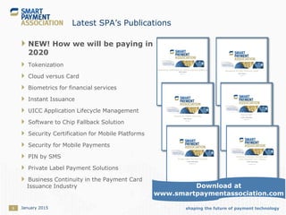 shaping the future of payment technology8
Latest SPA’s Publications
 NEW! How we will be paying in
2020
 Tokenization
 Cloud versus Card
 Biometrics for financial services
 Instant Issuance
 UICC Application Lifecycle Management
 Software to Chip Fallback Solution
 Security Certification for Mobile Platforms
 Security for Mobile Payments
 PIN by SMS
 Private Label Payment Solutions
 Business Continuity in the Payment Card
Issuance Industry
January 2015
Download at
www.smartpaymentassociation.com
 
