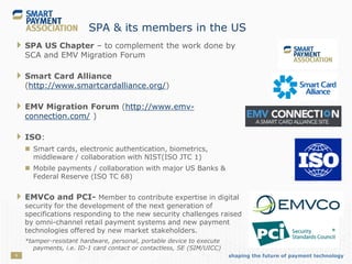 shaping the future of payment technology9
SPA & its members in the US
 SPA US Chapter – to complement the work done by
SCA and EMV Migration Forum
 Smart Card Alliance
(http://www.smartcardalliance.org/)
 EMV Migration Forum (http://www.emv-
connection.com/ )
 ISO:
 Smart cards, electronic authentication, biometrics,
middleware / collaboration with NIST(ISO JTC 1)
 Mobile payments / collaboration with major US Banks &
Federal Reserve (ISO TC 68)
 EMVCo and PCI- Member to contribute expertise in digital
security for the development of the next generation of
specifications responding to the new security challenges raised
by omni-channel retail payment systems and new payment
technologies offered by new market stakeholders.
*tamper-resistant hardware, personal, portable device to execute
payments, i.e. ID-1 card contact or contactless, SE (SIM/UICC)
 