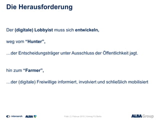 Die Herausforderung
Der (digitale) Lobbyist muss sich entwickeln,
weg vom “Hunter”,
…der Entscheidungsträger unter Ausschluss der Öffentlichkeit jagt.
hin zum “Farmer”,
…der (digitale) Freiwillige informiert, involviert und schließlich mobilisiert
Folie | 2. Februar 2015 | Vortrag FU Berlin
 