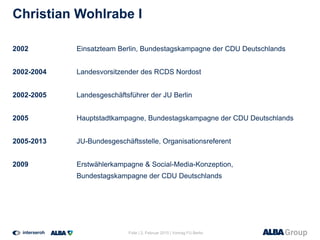 Christian Wohlrabe I
2002 Einsatzteam Berlin, Bundestagskampagne der CDU Deutschlands
2002-2004 Landesvorsitzender des RCDS Nordost
2002-2005 Landesgeschäftsführer der JU Berlin
2005 Hauptstadtkampagne, Bundestagskampagne der CDU Deutschlands
2005-2013 JU-Bundesgeschäftsstelle, Organisationsreferent
2009 Erstwählerkampagne & Social-Media-Konzeption,
Bundestagskampagne der CDU Deutschlands
Folie | 2. Februar 2015 | Vortrag FU Berlin
 