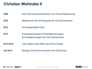Christian Wohlrabe II
2009 Erste CDU-Gesprächsinitativen zum Thema Digitalisierung
2010 Mitbegründer des AK Netzpolitik der CDU Deutschlands
2012 Gründungsmitglied cnetz
2013 Erstwählerkampagne & Freiwilligenkampagne,
Bundestagskampagne der CDU Deutschlands
2013-2014 Leiter Digital Public Affairs der E-Plus Gruppe
seit 2014 Manager Online-Kommunikation der ALBA Group
Folie | 2. Februar 2015 | Vortrag FU Berlin
 