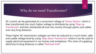 5
Why do we need Transformer?
AC current can be generated at a convenient voltage at ‘Power Station’, which is
then transformed into much higher voltage to distribute by using ‘Step-up
Transformer' and then distributed all over the country through pylons and cables
over very long distances.
These higher AC transmission voltages can then be reduced to a much lower, safer
and usable voltage level by using ‘Step-down Transformer' where it can be used to
supply electrical equipment in our homes and workplaces. This chain of supplying
electricity to long distances is called “National Grid”.
 