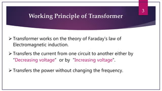 3
Working Principle of Transformer
 Transformer works on the theory of Faraday’s law of
Electromagnetic induction.
 Transfers the current from one circuit to another either by
“Decreasing voltage” or by “Increasing voltage”.
 Transfers the power without changing the frequency.
 