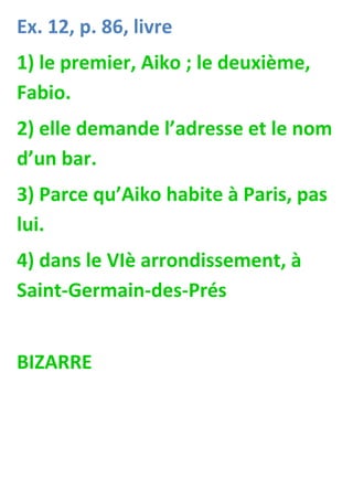 Ex. 12, p. 86, livre
1) le premier, Aiko ; le deuxième,
Fabio.
2) elle demande l’adresse et le nom
d’un bar.
3) Parce qu’Aiko habite à Paris, pas
lui.
4) dans le VIè arrondissement, à
Saint-Germain-des-Prés


BIZARRE
 