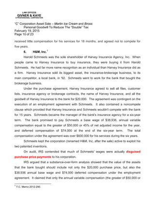 LAW OFFICES
GIVNER & KAYE
A PROFESSIONAL CORPORATION
“C” Corporation Asset Sale – Martin Ice Cream and Bross:
Personal Goodwill To Reduce The “Double” Tax
February 19, 2015
Page 10 of 23
received little compensation for his services for 18 months, and agreed not to compete for
five years.
6. H&M, Inc.7
Harold Schmeets was the sole shareholder of Harvey Insurance Agency, Inc. When
people came to Harvey Insurance to buy insurance, they were buying it from Harold
Schmeets. He had far more name recognition as an individual than Harvey Insurance did as
a firm. Harvey Insurance sold its biggest asset, the insurance-brokerage business, to its
main competitor, a local bank, in '92. Schmeets went to work for the bank that bought the
brokerage business.
Under the purchase agreement, Harvey Insurance agreed to sell all files, customer
lists, insurance agency or brokerage contracts, the name of Harvey Insurance, and all the
goodwill of Harvey Insurance to the bank for $20,000. The agreement was contingent on the
execution of an employment agreement with Schmeets. It also contained a noncompete
clause which provided that Harvey Insurance and Schmeets wouldn't compete with the bank
for 15 years. Schmeets became the manager of the bank's insurance agency for a six-year
term. The bank promised to pay Schmeets a base wage of $38,936, annual variable
compensation equal to the greater of $50,000 or 45% of net adjusted income for the year,
and deferred compensation of $74,000 at the end of the six-year term. The total
compensation under the agreement was over $600,000 for his services during the six years.
Schmeets kept the corporation (renamed H&M, Inc. after the sale) active to exploit his
two patented inventions.
On audit, IRS contended that much of Schmeets' wages were actually disguised
purchase price payments to his corporation.
IRS argued that a substance-over-form analysis showed that the value of the assets
that the bank bought should include not only the $20,000 purchase price, but also the
$38,936 annual base wage and $74,000 deferred compensation under the employment
agreement. It claimed that only the annual variable compensation (the greater of $50,000 or
7
T.C. Memo 2012-290.
 