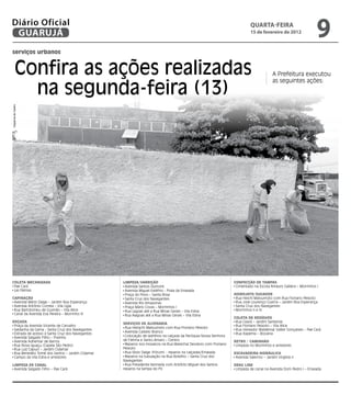 Diário Oficial
 GUARUJÁ
                                                                                                                          qUARtA-feiRA
                                                                                                                          15 de fevereiro de 2012
                                                                                                                                                                 9
serviços urbanos


         Confira as ações realizadas                                                                                                    A Prefeitura executou


           na segunda-feira (13)
                                                                                                                                        as seguintes ações:
Dayanna de Castro




COletA MeCANIzADA                                lIMPezA/VARRIçãO                                               CONFeCçãO De tAMPAS
 Pae Cará                                         Avenida Santos Dumont                                          Cimentado na Escola Amaury Galliera – Morrinhos I
 Las Palmas                                       Avenida Miguel Estéfno - Praia da Enseada
                                                  Praça do Povo – Santa Rosa                                    HIDROjAtO/SuGADOR
CAPINAçãO                                         Santa Cruz dos Navegantes                                      Rua Heichi Matsumoto com Rua Floriano Peixoto
 Avenida Mário Daige – Jardim Boa Esperança       Avenida Rio Amazonas                                           Rua José Lourenço Guerra – Jardim Boa Esperança
 Avenida Antônio Correia – Vila Lígia             Praça Mário Covas – Morrinhos I                                Santa Cruz dos Navegantes
 Rua Bartolomeu de Gusmão – Vila Alice            Rua Lagoas até a Rua Minas Gerais – Vila Edna                  Morrinhos II e IV
 Canal da Avenida Eva Pereira – Morrinho III      Rua Alagoas até a Rua Minas Gerais – Vila Edna
                                                                                                                COletA De ReSíDuOS
ROçADA                                                                                                           Rua Ceará – Jardim Santense
                                                 SeRVIçOS De AlVeNARIA
 Praça da Avenida Vicente de Carvalho                                                                            Rua Floriano Peixoto – Vila Alice
                                                  Rua Heinjchi Matsumoto com Rua Floriano Peixoto
 Saldanha da Gama - Santa Cruz dos Navegantes                                                                    Rua Vereador Waldemar Valter Gonçalves – Pae Cará
                                                  Avenida Castelo Branco
 Estrada de acesso à Santa Cruz dos Navegantes                                                                   Rua Itapema – Bocaina
 Avenida Salgado Filho – Prainha                  Colocação de ladrilhos na calçada da Paróquia Nossa Senhora
 Avenida Adhemar de Barros                       de Fátima e Santo Amaro – Centro                               RetRO / CAMINHãO
 Rua Nova Iguaçu (Capela São Pedro)               Reparos nos mosaicos na Rua Marechal Deodoro com Floriano      Limpeza no Morrinhos e arredores
 Rua Luiz Capuci – Jardim Cidamar                Peixoto
 Rua Benedito Tomé dos Santos – Jardim Cidamar    Rua Sílvio Daige (Fórum) - reparos na calçadas/Enseada        eSCAVADeIRA HIDRáulICA
 Campo da Vila Edna e arredores                   Reparos na tubulação na Rua Botelho – Santa Cruz dos           Avenida Salermo – Jardim Virgínia II
                                                 Navegantes
lIMPezA De CANAl                                  Rua Presidente Kennedy com Antônio Miguel dos Santos          DRAG lINe
 Avenida Salgado Filho – Pae Cará                reparos na tampa do PV.                                         Limpeza de canal na Avenida Dom Pedro I – Enseada
 