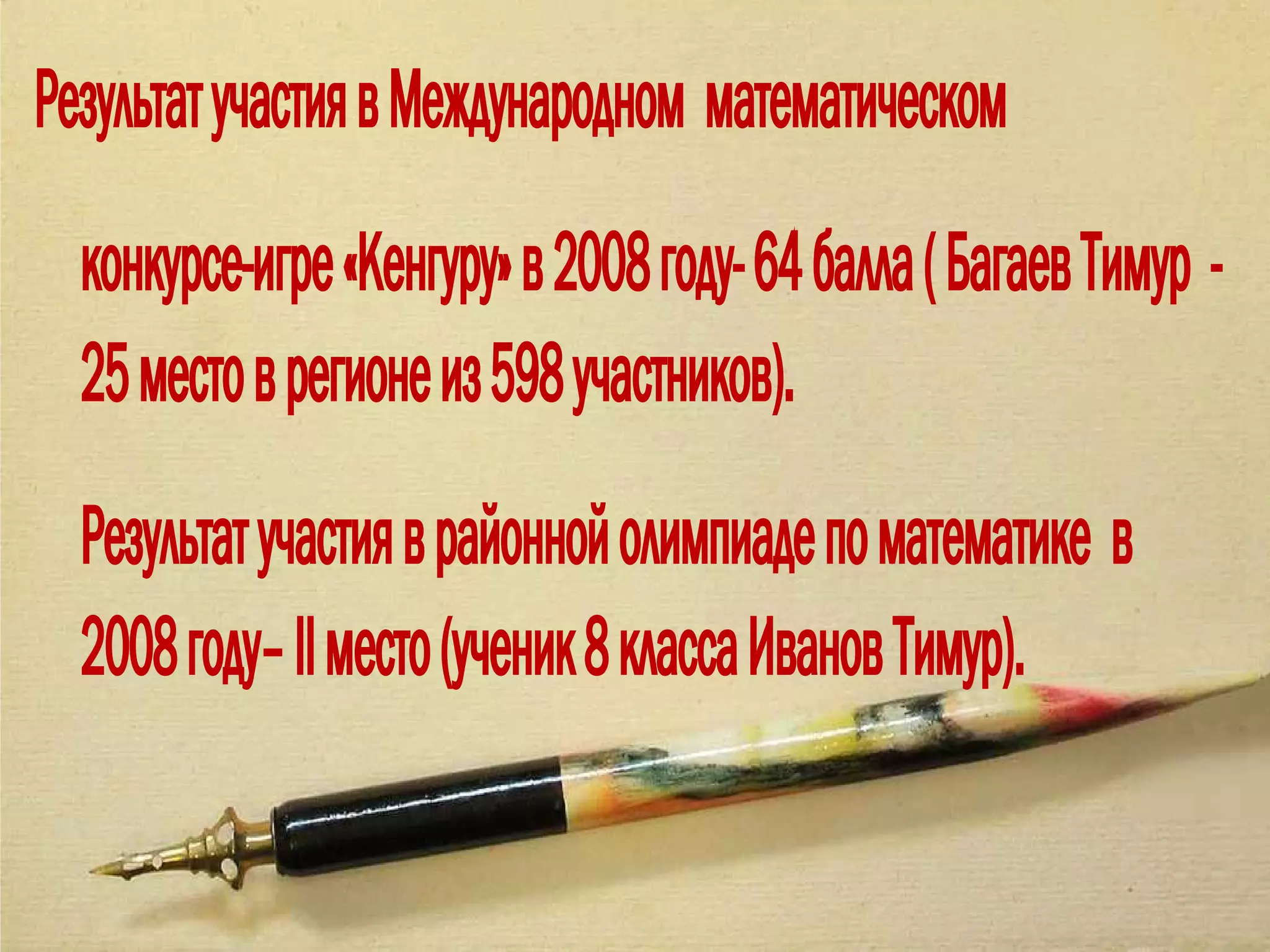 Результат участия в Международном математическом
  конкурсе-игре «Кенгуру» в 2008 году- 64 балла ( Багаев Тимур -
  25 место в регионе из 598 участников).
  Результат участия в районной олимпиаде по математике в
  2008 году– II место (ученик 8 класса Иванов Тимур).
 