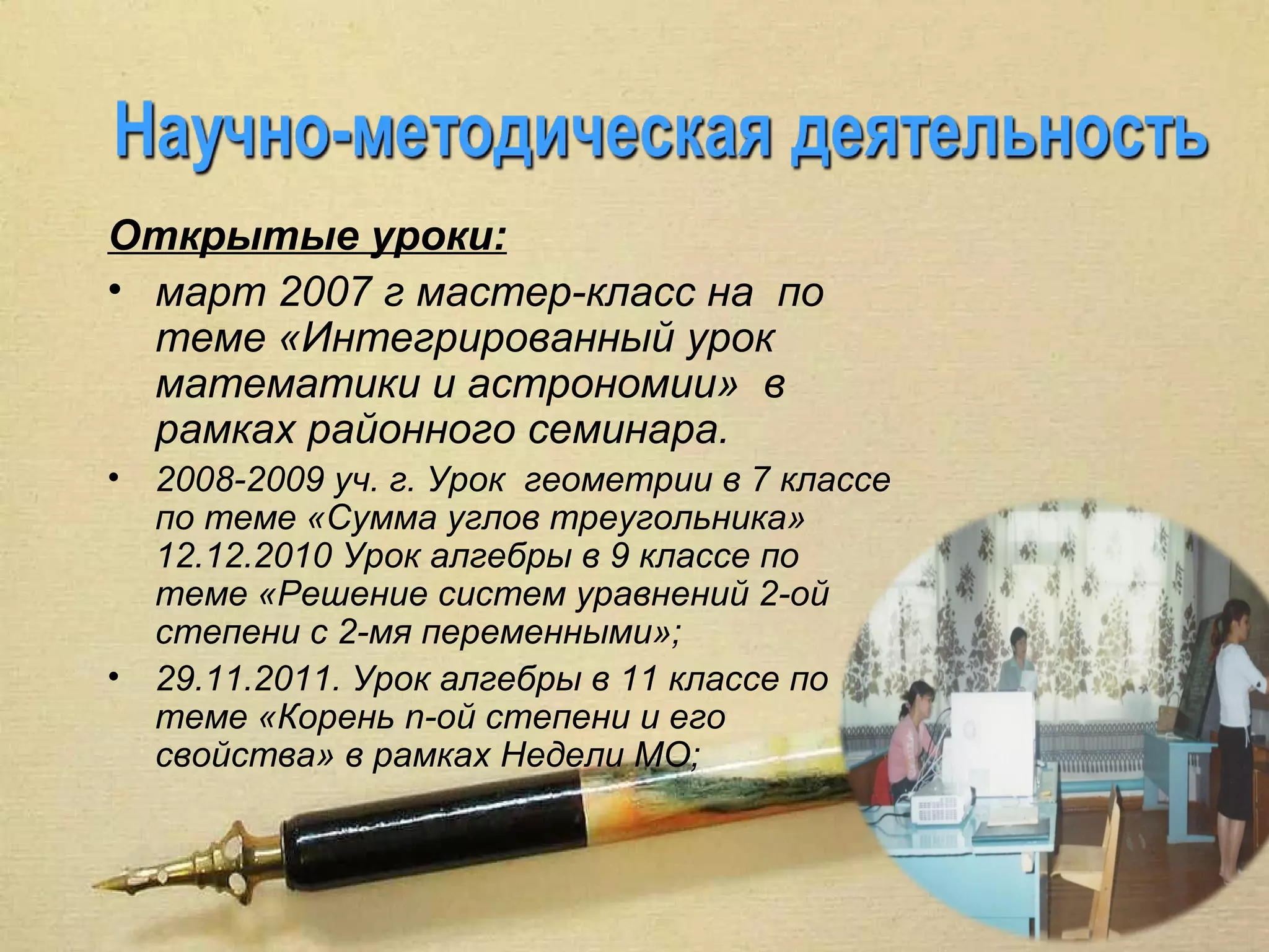 Открытые уроки:
• март 2007 г мастер-класс на по
  теме «Интегрированный урок
  математики и астрономии» в
  рамках районного семинара.
•   2008-2009 уч. г. Урок геометрии в 7 классе
    по теме «Сумма углов треугольника»
    12.12.2010 Урок алгебры в 9 классе по
    теме «Решение систем уравнений 2-ой
    степени с 2-мя переменными»;
•   29.11.2011. Урок алгебры в 11 классе по
    теме «Корень n-ой степени и его
    свойства» в рамках Недели МО;
 