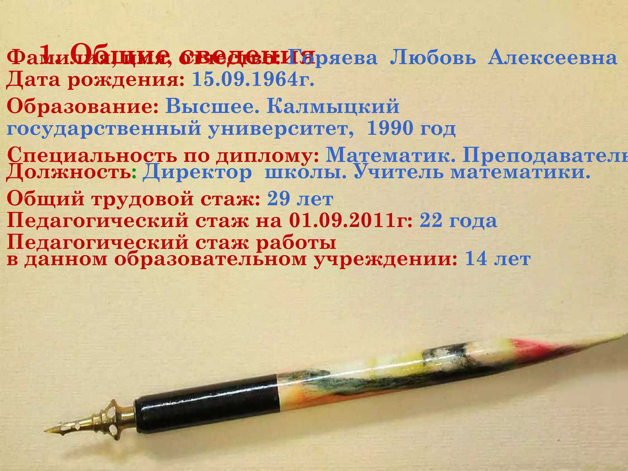 1. Общие сведения
Фамилия, имя, отчество: Горяева Любовь Алексеевна
Дата рождения: 15.09.1964г.
Образование: Высшее. Калмыцкий
государственный университет, 1990 год
Специальность по диплому: Математик. Преподаватель
Должность: Директор школы. Учитель математики.
Общий трудовой стаж: 29 лет
Педагогический стаж на 01.09.2011г: 22 года
Педагогический стаж работы
в данном образовательном учреждении: 14 лет




 
 