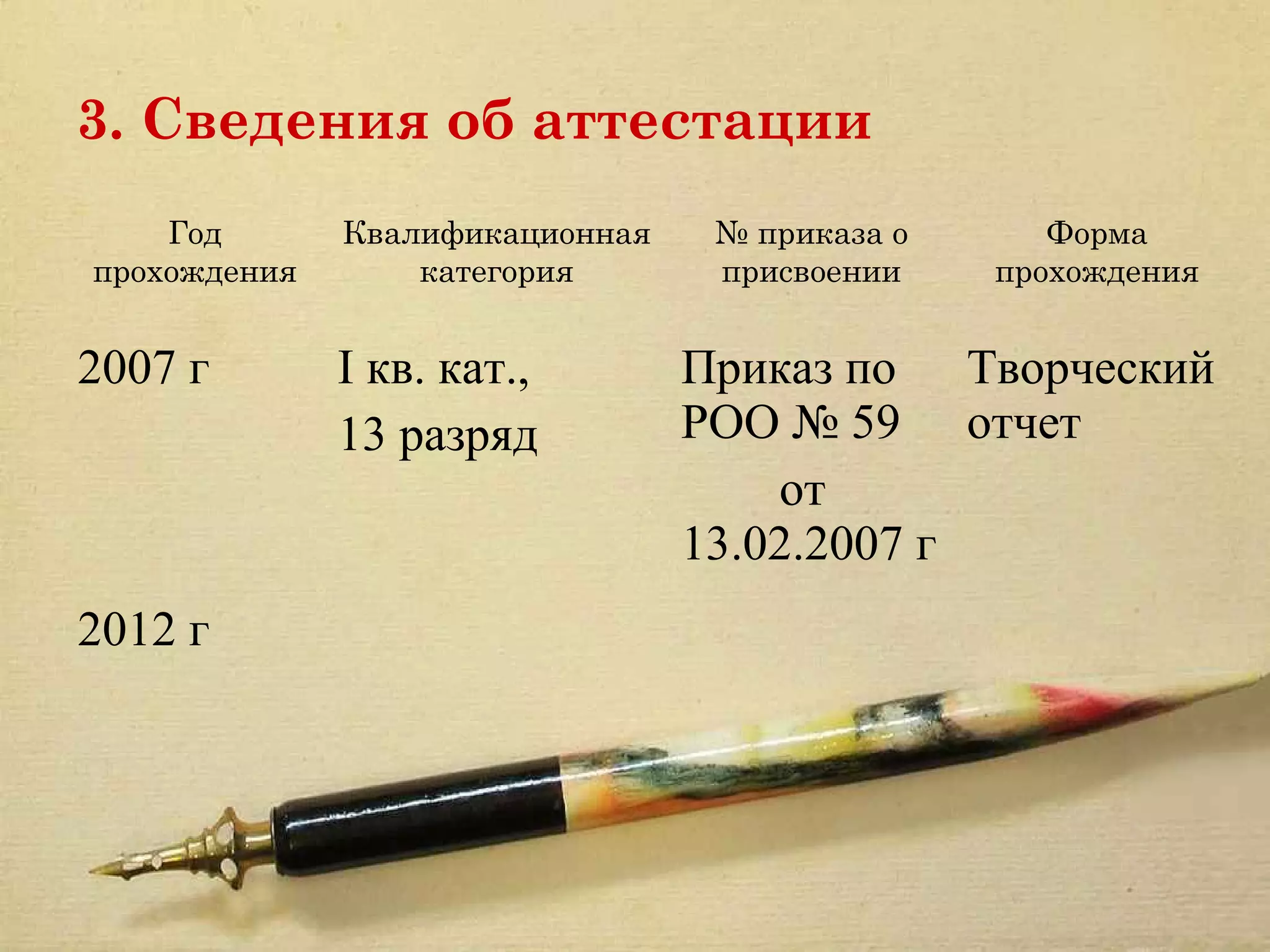 3. Сведения об аттестации
    Год       Квалификационная    № приказа о      Форма
прохождения       категория       присвоении    прохождения


2007 г        I кв. кат.,        Приказ по Творческий
              13 разряд          РОО № 59 отчет
                                     от
                                 13.02.2007 г
2012 г
 