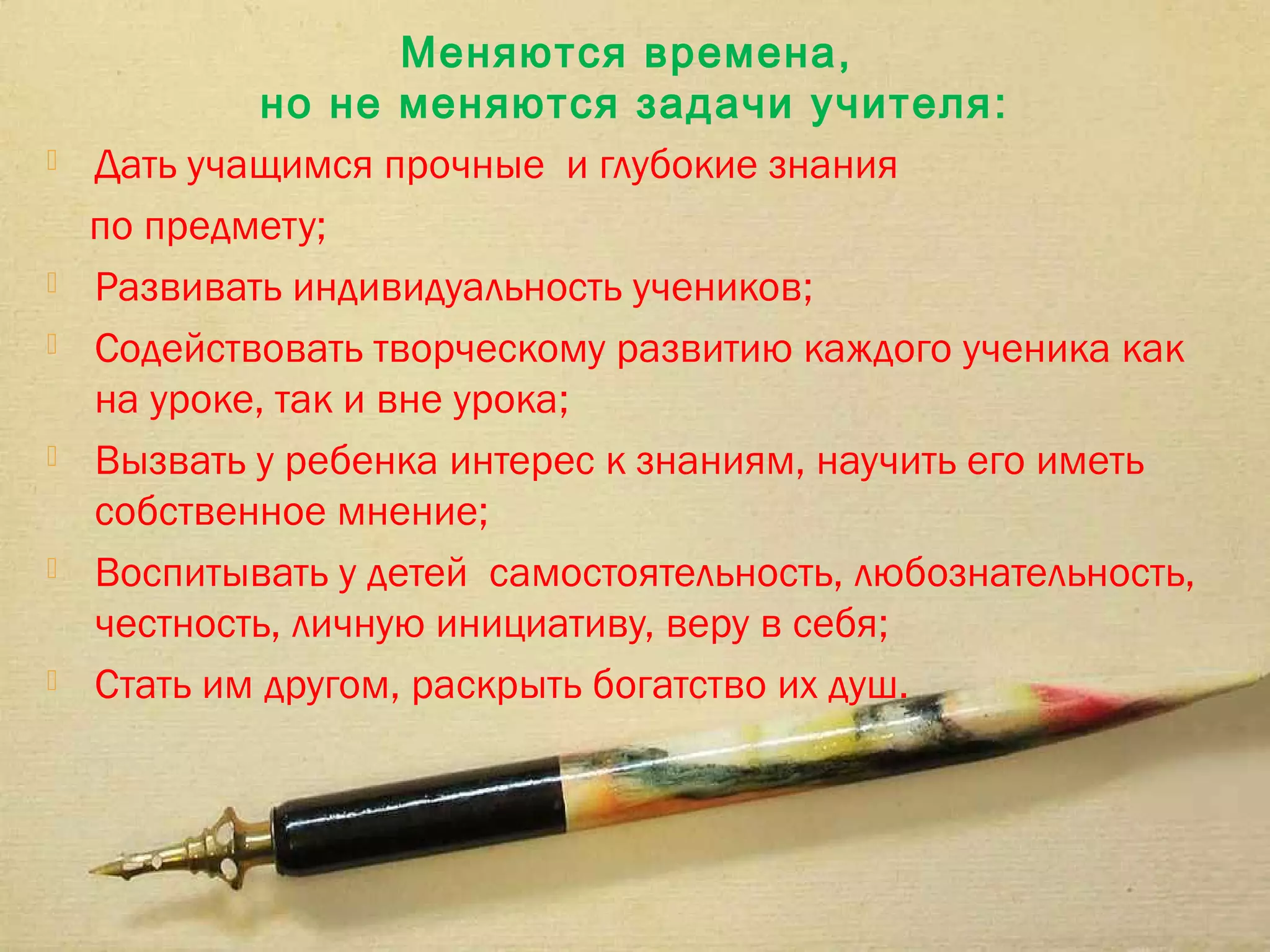Меняются времена,
             но не меняются задачи учителя :
   Дать учащимся прочные и глубокие знания
    по предмету;
   Развивать индивидуальность учеников;
   Содействовать творческому развитию каждого ученика как
    на уроке, так и вне урока;
   Вызвать у ребенка интерес к знаниям, научить его иметь
    собственное мнение;
   Воспитывать у детей самостоятельность, любознательность,
    честность, личную инициативу, веру в себя;
   Стать им другом, раскрыть богатство их душ.
 