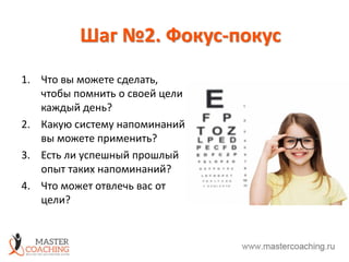 Шаг №2. Фокус-покус
1. Что вы можете сделать,
чтобы помнить о своей цели
каждый день?
2. Какую систему напоминаний
вы можете применить?
3. Есть ли успешный прошлый
опыт таких напоминаний?
4. Что может отвлечь вас от
цели?
 