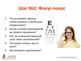 Шаг №2. Фокус-покус
1. Что вы можете сделать,
чтобы помнить о своей цели
каждый день?
2. Какую систему напоминаний
вы можете применить?
3. Есть ли успешный прошлый
опыт таких напоминаний?
4. Что может отвлечь вас от
цели?
5. Как устранить препятствия?
 