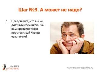 Шаг №3. А может не надо?
1. Представьте, что вы не
достигли свей цели. Как
вам нравится такая
перспектива? Что вы
чувствуете?
 