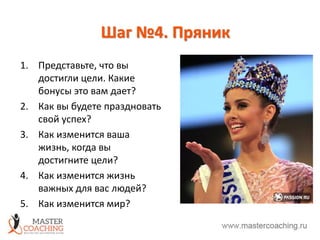 Шаг №4. Пряник
1. Представьте, что вы
достигли цели. Какие
бонусы это вам дает?
2. Как вы будете праздновать
свой успех?
3. Как изменится ваша
жизнь, когда вы
достигните цели?
4. Как изменится жизнь
важных для вас людей?
5. Как изменится мир?
 
