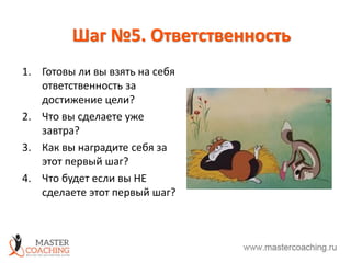 Шаг №5. Ответственность
1. Готовы ли вы взять на себя
ответственность за
достижение цели?
2. Что вы сделаете уже
завтра?
3. Как вы наградите себя за
этот первый шаг?
4. Что будет если вы НЕ
сделаете этот первый шаг?
 