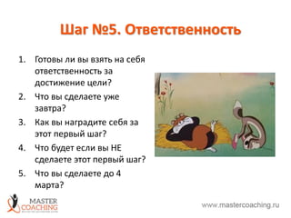 Шаг №5. Ответственность
1. Готовы ли вы взять на себя
ответственность за
достижение цели?
2. Что вы сделаете уже
завтра?
3. Как вы наградите себя за
этот первый шаг?
4. Что будет если вы НЕ
сделаете этот первый шаг?
5. Что вы сделаете до 4
марта?
 