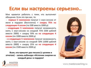 Если вы настроены серьезно..
Мне нравится работать с теми, кто выполняет
обещания. Если это про вас, то:
- первые 5 чемпионов получат 1 коуч-сессию от
меня в подарок (бесплатно) + скидку 75% на
следующие 4 сессии (по 500 вместо 2000 р)
- следующие 5 чемпионов получат возможность
взять 1 коуч-сессию со скидкой 75% (500 рублей
вместо 2000) + скидку 50% на на следующие 4
сессии (по 1000 вместо 2000 р)
- и следующие 5 чемпионов получат возможность
взять 1 коуч-сессию со скидкой 50% (1000 рублей
вместо 2000) + скидку 25% на на следующие 4
сессии (по 1500 вместо 2000 р)
Всем, кто пришлет два письма (с целями и
отчетом) - запись вебинара «Источник энергии на
каждый день» в подарок!
 