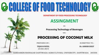 DEPARTMENT OF FOOD PROCESSING TECHNOLOGY
ASSINGMENT
SUB:-
Processing Technology of Beverages
TOPIC:-
PROCESSING OF COCONUT MILK
SARDARKRUSHINAGAR DANTIWADA AGRICULTURAL UNIVERCITY, DANTIWADA 385506
PREPARED BY:-
TEJAS H PATEL
(15-021-2017)
SUBMITTED TO:-
Dr. ASHISH DIXIT
 