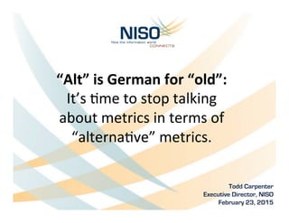 “Alt”	
  is	
  German	
  for	
  “old”:	
  
It’s	
  &me	
  to	
  stop	
  talking	
  	
  
about	
  metrics	
  in	
  terms	
  of	
  
“alterna&ve”	
  metrics.	
  
Todd Carpenter	
  
Executive Director, NISO
February 23, 2015
 