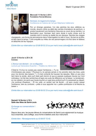 Mardi 13 janvier 2015
Mairie de Saint-Louis - 21, rue Théo Bachmann – 68300 Saint-Louis – Tél : 03 89 69 52 00
Lundi au jeudi : 8 h - 12 h / 13 h 30 - 17 h 30 – Vendredi : 8 h - 12 h / 13 h 30 - 16 h 30
Samedi : permanence à l’accueil de 10 h à 12 h
www.saint-louis.fr 2
Mercredi 11 février à 20 h
Fondation Fernet-Branca
Vermeer, le regard et le temps
Conférence en histoire de l’art par Stéphane Valdenaire
Par un étrange paradoxe, l’un des peintres les plus célèbres au
monde, devenu icône au-delà des cercles d’amateurs de peinture, a
produit seulement une trentaine d’œuvres au cours de sa carrière. La
fascination pour Vermeer tient sans doute à autre chose qu’à la
manière dont il montre la réalité de son époque. Derrière les usages
changeants, une forme de permanence dans l’interrogation le relie à nous. Qu’est-ce qu’être,
et être dans le temps ? Une enquête au milieu de ces personnages à la fois dans le tableau
et détachés de leur époque.
Entrée libre sur réservation au 03 89 69 52 23 ou par mail à resa.culture@ville-saint-louis.fr
Jeudi 12 février à 20 h 30
Caveau
L’Amour est déclaré : on va déguster
Lecture par Geneviève Koechlin – Théâtre du même nom
C'était le 14 et je ne voulais pas casser l'ambiance. « Tu ne
m'embrasses pas assez ! Pourquoi tu ne penses jamais à me prendre dans tes bras, juste
pour me donner des baisers ? » Il s'est contenté de hausser les épaules. Mais un peu plus
tard dans la soirée, alors qu'il était parti dormir et que je passais quelques heures sur mon
ordinateur, j'ai fait des recherches et tapé une suite de réflexions sur le baiser. Le lendemain,
en me relisant, j'ai senti que j'avais touché un sujet plus profond qu'il n'y paraissait au départ.
J'ai continué d'explorer.... Et me voilà, un certain soir de février – et sans vouloir casser
l'ambiance, bien au contraire – prête à vous apporter ma « petite contribution à la théorie du
baiser »
Entrée libre sur réservation au 03 89 69 52 23 ou par mail à resa.culture@ville-saint-louis.fr
Samedi 14 février à 16 h
Salle des fêtes de Saint-Louis
Ça bouge au conservatoire !
Concert
Depuis deux ans, les jeunes élèves du conservatoire de Saint-Louis apprennent la musique
tous ensemble, sans solfège, sous forme d’ateliers avec leur instrument.
Entrée libre - Renseignements au 03 89 67 72 42.
 