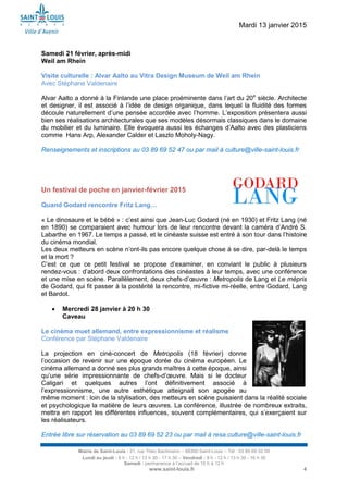 Mardi 13 janvier 2015
Mairie de Saint-Louis - 21, rue Théo Bachmann – 68300 Saint-Louis – Tél : 03 89 69 52 00
Lundi au jeudi : 8 h - 12 h / 13 h 30 - 17 h 30 – Vendredi : 8 h - 12 h / 13 h 30 - 16 h 30
Samedi : permanence à l’accueil de 10 h à 12 h
www.saint-louis.fr 4
Samedi 21 février, après-midi
Weil am Rhein
Visite culturelle : Alvar Aalto au Vitra Design Museum de Weil am Rhein
Avec Stéphane Valdenaire
Alvar Aalto a donné à la Finlande une place proéminente dans l’art du 20e
siècle. Architecte
et designer, il est associé à l’idée de design organique, dans lequel la fluidité des formes
découle naturellement d’une pensée accordée avec l’homme. L’exposition présentera aussi
bien ses réalisations architecturales que ses modèles désormais classiques dans le domaine
du mobilier et du luminaire. Elle évoquera aussi les échanges d’Aalto avec des plasticiens
comme Hans Arp, Alexander Calder et Laszlo Moholy-Nagy.
Renseignements et inscriptions au 03 89 69 52 47 ou par mail à culture@ville-saint-louis.fr
Un festival de poche en janvier-février 2015
Quand Godard rencontre Fritz Lang…
« Le dinosaure et le bébé » : c’est ainsi que Jean-Luc Godard (né en 1930) et Fritz Lang (né
en 1890) se comparaient avec humour lors de leur rencontre devant la caméra d’André S.
Labarthe en 1967. Le temps a passé, et le cinéaste suisse est entré à son tour dans l’histoire
du cinéma mondial.
Les deux metteurs en scène n’ont-ils pas encore quelque chose à se dire, par-delà le temps
et la mort ?
C’est ce que ce petit festival se propose d’examiner, en conviant le public à plusieurs
rendez-vous : d’abord deux confrontations des cinéastes à leur temps, avec une conférence
et une mise en scène. Parallèlement, deux chefs-d’œuvre : Metropolis de Lang et Le mépris
de Godard, qui fit passer à la postérité la rencontre, mi-fictive mi-réelle, entre Godard, Lang
et Bardot.
 Mercredi 28 janvier à 20 h 30
Caveau
Le cinéma muet allemand, entre expressionnisme et réalisme
Conférence par Stéphane Valdenaire
La projection en ciné-concert de Metropolis (18 février) donne
l’occasion de revenir sur une époque dorée du cinéma européen. Le
cinéma allemand a donné ses plus grands maîtres à cette époque, ainsi
qu’une série impressionnante de chefs-d’œuvre. Mais si le docteur
Caligari et quelques autres l’ont définitivement associé à
l’expressionnisme, une autre esthétique atteignait son apogée au
même moment : loin de la stylisation, des metteurs en scène puisaient dans la réalité sociale
et psychologique la matière de leurs œuvres. La conférence, illustrée de nombreux extraits,
mettra en rapport les différentes influences, souvent complémentaires, qui s’exerçaient sur
les réalisateurs.
Entrée libre sur réservation au 03 89 69 52 23 ou par mail à resa.culture@ville-saint-louis.fr
 