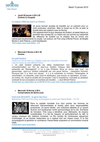 Mardi 13 janvier 2015
Mairie de Saint-Louis - 21, rue Théo Bachmann – 68300 Saint-Louis – Tél : 03 89 69 52 00
Lundi au jeudi : 8 h - 12 h / 13 h 30 - 17 h 30 – Vendredi : 8 h - 12 h / 13 h 30 - 16 h 30
Samedi : permanence à l’accueil de 10 h à 12 h
www.saint-louis.fr 5
 Jeudi 29 janvier à 20 h 30
Cinéma La Coupole
Le mépris (1963) de Jean-Luc Godard
Un jeune écrivain accepte de travailler sur un scénario pour un
riche producteur américain. Mais le travail sur le film va jeter le
trouble dans ses relations avec sa femme.
Film apparemment le plus classique de Godard, et passé depuis au
panthéon des années 60, Le mépris est une somme qui rassemble
les réflexions de Godard sur la création tout en livrant une
radioscopie bouleversante du couple. Les acteurs, de Fritz Lang à Michel Piccoli, de Brigitte
Bardot à Jack Palance, y sont transfigurés.
Tarif unique sans réservation : 6 €
 Mercredi 4 février à 20 h 30
Caveau
Un petit Godard
Textes sur l’art de Jean-Luc Godard, joués par Léopoldine Hummel,
mise en scène de Jean-Michel Potiron
« Un petit Godard présente les idées (évidemment non-
conventionnelles) sur l'art de Jean-Luc Godard. Chaque idée
présentée est "dérangeante". Il n'y a pas d'histoire. Nous en avons créé "une". Un
personnage, Jean-Luc Godard (interprété par une jeune femme : Léopoldine Hummel.
Pourquoi pas ?) a réuni son équipe : il y a le scénariste, le monteur, l'éclairagiste, le
sonorisateur, un interprète, mais aussi le distributeur, puis encore un spectateur, et aussi...
sa voisine, etc. (toute la société est convoquée). Face à l'assistance, il procède au plaidoyer
vindicatif de ses conceptions et manières de travailler... » Jean-Michel Potiron
Entrée libre sur réservation au 03 89 69 52 23 ou par mail à resa.culture@ville-saint-louis.fr
 Mercredi 18 février à 20 h
Conservatoire de Saint-Louis
Ciné-club 2014-2015 – le génie des lieux
Metropolis (1927) de Fritz Lang, accompagné au piano par Pascal Reber - 2 h 33
Dans la capitale mondiale d’un futur proche, les hommes se
retrouvent instrumentalisés et divisés selon leurs responsabilités
productives. Un jeune héritier, une institutrice idéaliste et un savant
illuminé vont bouleverser l’ordre technocratique de la cité. Architecte
de formation, Fritz Lang a bénéficié, pour Metropolis, de moyens
considérables. Il a fait de l’espace, et particulièrement du bâti, le
vecteur physique des relations humaines. Le film compte de nombreuses séquences
d’anthologie, et sa récente restauration lui a restitué tout son impact visuel. À la fois
accompagnant et générant un contrepoint, Pascal Reber proposera un commentaire musical
inédit.
Entrée libre sans réservation.
 