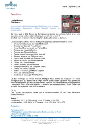 Mardi 13 janvier 2015
Mairie de Saint-Louis - 21, rue Théo Bachmann – 68300 Saint-Louis – Tél : 03 89 69 52 00
Lundi au jeudi : 8 h - 12 h / 13 h 30 - 17 h 30 – Vendredi : 8 h - 12 h / 13 h 30 - 16 h 30
Samedi : permanence à l’accueil de 10 h à 12 h
www.saint-louis.fr 6
Expositions :
L’œil et la main
Cité Danzas
Une exposition photo de l’association Saint-Louis pour la photo
Commissaire d’exposition : Gilbert Coutelet, docteur en
photographie
Où mieux qu’à la Cité Danzas de Saint-Louis, consacrée aux métiers d’art et rares, une
exposition photo sur les métiers artisanaux, pouvait-elle se tenir ?
En effet, L’œil et la main est une métaphore du travail d’artiste ou d’artisan.
L’exposition présente les travaux de 13 photographes avec des thèmes très variés :
 Graveur en taille douce, par Robert Bubendorf
 Sculpteur sur bois, par Franck Ehret
 Verrier (souffleur sur verre), par Franck Ehret
 Ébéniste, par Huguette Gentner
 Tatoueur, par Stéphanie Guéret
 Tissage de pashmina, par Céline Jentzsch
 Brasseur artisanal, par Céline Jentzsch
 Photographe de mode, par Philippe Litzler
 Restauratrice d’art, par Christine Meyer
 Cordier, par Christine Meyer
 Facteur d’orgues, par Michel Petit
 Verrier (assembleur), par Françoise Sagon
 Luthier, par Sabrina Seyfried
 Barbier à l’ancienne, par Michel Stephan
 Potier, par Dominique Valle
 Créateurs de bijoux, par Anne Wurthlin
Ce bel hommage au travail manuel artistique nous permet de découvrir 16 séries
photographiques qui dépassent le simple intérêt. Surtout cette exposition nous permet de
retrouver des gestes que nous avions oubliés, capturés par l’œil expert des photographes de
l’association Saint-Louis pour la photo. La diversité des représentations – toutes unies dans
le thème de l’exposition – est vrai un bonheur.
Où ? :
Cité Danzas, rez-de-jardin (entrée par le rez-de-chaussée), 12 rue Théo Bachmann,
68300 Saint-Louis
Quand ?
Les samedis 14, 21 et 28 février de 10 h à 12 h et de 14 h à 18 h
Les dimanches 15, 22 février et 1er
mars de 10 h à 12 h et de 14 h à 17 h
Entrée libre
Renseignements :
Philippe Litzler, président de l’association Saint-Louis pour la Photo
Litzlerchromato@aol.com
Tél. 03 89 68 74 99 / 06 66 78 16 58
 