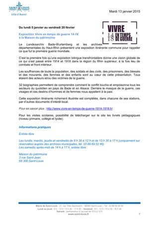 Mardi 13 janvier 2015
Mairie de Saint-Louis - 21, rue Théo Bachmann – 68300 Saint-Louis – Tél : 03 89 69 52 00
Lundi au jeudi : 8 h - 12 h / 13 h 30 - 17 h 30 – Vendredi : 8 h - 12 h / 13 h 30 - 16 h 30
Samedi : permanence à l’accueil de 10 h à 12 h
www.saint-louis.fr 7
Du lundi 5 janvier au vendredi 20 février
Exposition Vivre en temps de guerre 14-18
à la Maison du patrimoine
Le Landesarchiv Bade-Wurtemberg et les archives
départementales du Haut-Rhin présentent une exposition itinérante commune pour rappeler
ce que fut la première guerre mondiale.
C’est la première fois qu’une exposition bilingue transfrontalière donne une vision globale de
ce qui s’est passé entre 1914 et 1918 dans la région du Rhin supérieur, à la fois lieu de
combats et front intérieur.
Les souffrances de toute la population, des soldats et des civils, des prisonniers, des blessés
et des mourants, des femmes et des enfants sont au cœur de cette présentation. Tous
étaient des acteurs et/ou des victimes de la guerre.
32 biographies permettent de comprendre comment le conflit toucha et empoisonna tous les
secteurs du quotidien en pays de Bade et en Alsace. Derrière le masque de la guerre, ces
visages et ces destins d’hommes et de femmes nous appellent à la paix.
Cette exposition itinérante richement illustrée est complétée, dans chacune de ses stations,
par d’autres documents d’intérêt local.
Pour en savoir plus : http://www.vivre-en-temps-de-guerre-1914-1918.fr/
Pour les visites scolaires, possibilité de télécharger sur le site les livrets pédagogiques
(niveau primaire, collège et lycée).
Informations pratiques
Entrée libre
Les lundis, mardis, jeudis et vendredis de 8 h 30 à 12 h et de 13 h 30 à 17 h (uniquement sur
réservation auprès des archives municipales, tél. 03 89 69 52 46).
Les samedis après-midi de 14 h à 17 h, entrée libre.
Maison du patrimoine
3 rue Saint-Jean
68 300 Saint-Louis
 