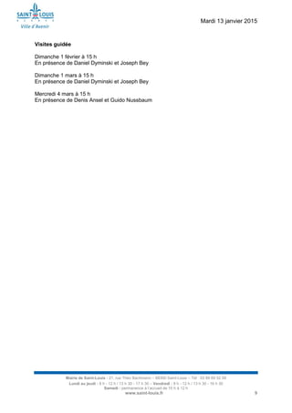 Mardi 13 janvier 2015
Mairie de Saint-Louis - 21, rue Théo Bachmann – 68300 Saint-Louis – Tél : 03 89 69 52 00
Lundi au jeudi : 8 h - 12 h / 13 h 30 - 17 h 30 – Vendredi : 8 h - 12 h / 13 h 30 - 16 h 30
Samedi : permanence à l’accueil de 10 h à 12 h
www.saint-louis.fr 9
Visites guidée
Dimanche 1 février à 15 h
En présence de Daniel Dyminski et Joseph Bey
Dimanche 1 mars à 15 h
En présence de Daniel Dyminski et Joseph Bey
Mercredi 4 mars à 15 h
En présence de Denis Ansel et Guido Nussbaum
 