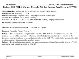 Project: IEEE P802.15 Working Group for Wireless Personal Area Networks (WPANs) Submission Title:  Introduction to Chirp Spread Spectrum (CSS) Technology Date Submitted:  November 11, 2003 Source:  John Lampe, Zbigniew Ianelli  Company:  Nanotron Technologies Address: Alt-Moabit 61, 10555 Berlin, Germany Voice : +49 30 399 954 135 , FAX: +49 30 399 954 188, E-Mail: j.lampe@nanotron.com Re:  Discussion of interesting RF technology Abstract: Tutorial Presentation on CSS for IEEE 802 – part 1 Purpose: November Plenary Tutorial #4 . Notice: This document has been prepared to assist the IEEE P802.15.  It is offered as a basis for discussion and is not binding on the contributing individual(s) or organization(s). The material in this document is subject to change in form and content after further study. The contributor(s) reserve(s) the right to add, amend or withdraw material contained herein. Release: The contributor acknowledges and accepts that this contribution becomes the property of IEEE and may be made publicly available by P802.15. 