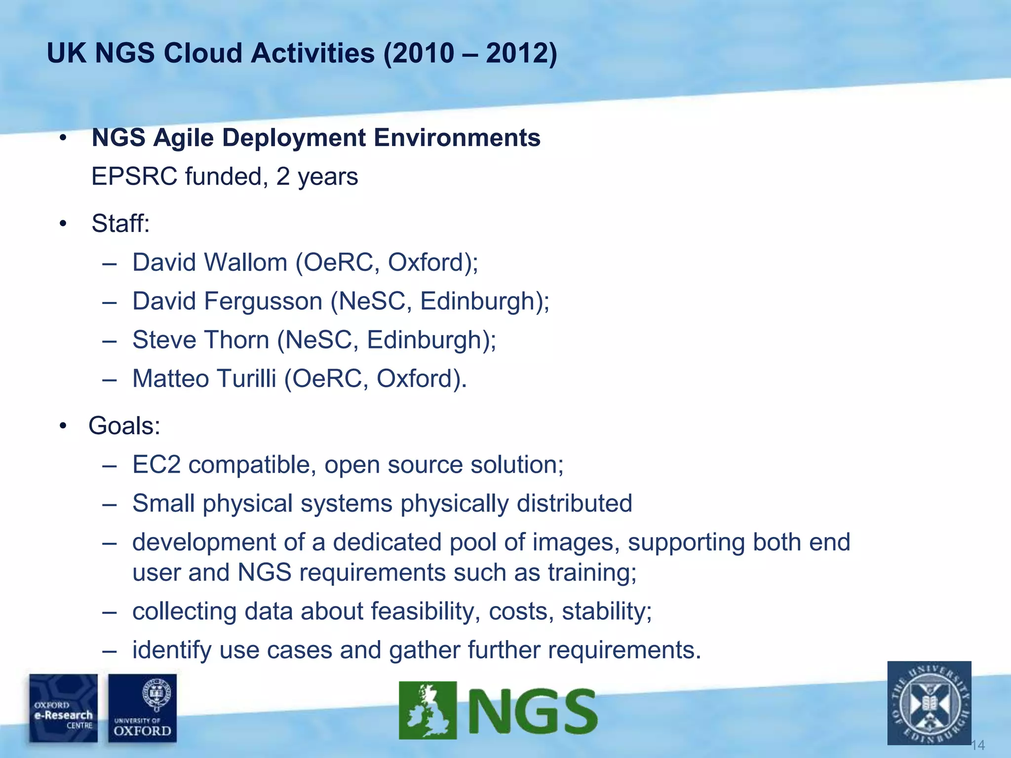 UK NGS Cloud Activities (2010 – 2012)
• NGS Agile Deployment Environments
EPSRC funded, 2 years
• Staff:
– David Wallom (OeRC, Oxford);
– David Fergusson (NeSC, Edinburgh);
– Steve Thorn (NeSC, Edinburgh);
– Matteo Turilli (OeRC, Oxford).
• Goals:
– EC2 compatible, open source solution;
– Small physical systems physically distributed
– development of a dedicated pool of images, supporting both end
user and NGS requirements such as training;
– collecting data about feasibility, costs, stability;
– identify use cases and gather further requirements.
 