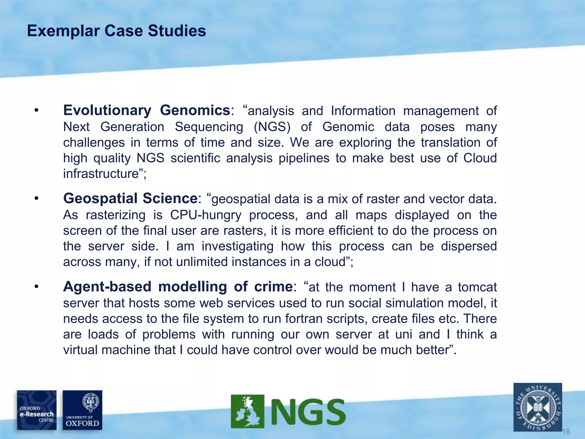 Exemplar Case Studies
• Evolutionary Genomics: “analysis and Information management of
Next Generation Sequencing (NGS) of Genomic data poses many
challenges in terms of time and size. We are exploring the translation of
high quality NGS scientific analysis pipelines to make best use of Cloud
infrastructure”;
• Geospatial Science: “geospatial data is a mix of raster and vector data.
As rasterizing is CPU-hungry process, and all maps displayed on the
screen of the final user are rasters, it is more efficient to do the process on
the server side. I am investigating how this process can be dispersed
across many, if not unlimited instances in a cloud”;
• Agent-based modelling of crime: “at the moment I have a tomcat
server that hosts some web services used to run social simulation model, it
needs access to the file system to run fortran scripts, create files etc. There
are loads of problems with running our own server at uni and I think a
virtual machine that I could have control over would be much better”.
 